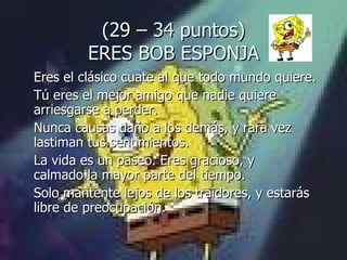 (29 – 34 puntos) ERES BOB ESPONJA Eres el clásico cuate al que todo mundo quiere.  Tú eres el mejor amigo que nadie quiere arriesgarse a perder.  Nunca causas daño a los demás, y rara vez lastiman tus sentimientos.  La vida es un paseo. Eres gracioso, y  calmado la mayor parte del tiempo.  Solo mantente lejos de los traidores, y estarás libre de preocupación. 