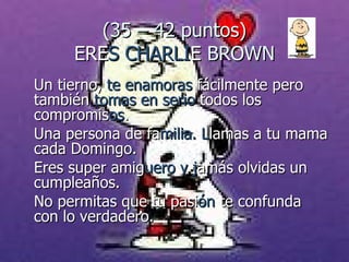 (35 – 42 puntos) ERE S CHARLI E  BROWN Un tierno,  te enamoras  fácilmente pero también  tomas en serio  todos los  compromis os .  Una persona de fa milia. L lamas a tu mama cada Domingo. Eres super amig uero y j amás olvidas un cumpleaños.  No permitas que tu pasi ón  te confunda con lo verdadero. 