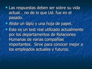 Las respuestas deben ser sobre su vida actual… no de lo que Ud. fue en el pasado. Aliste un lápiz y una hoja de papel.  Este es un test real utilizado actualmente por los departamentos de Relaciones Humanas de varias compañías importantes.  Sirve para conocer mejor a los empleados actuales y futuros. 