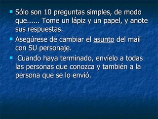 Sólo son 10 preguntas simples, de modo que...... Tome un lápiz y un papel, y anote sus respuestas.  Asegúrese de cambiar el  asunto  del mail con SU personaje.  Cuando haya terminado, envíelo a todas las personas que conozca y también a la persona que se lo envió.   
