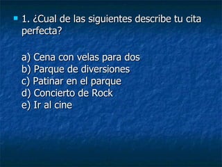 1. ¿Cual de las siguientes describe tu cita perfecta?  a) Cena con velas para dos b) Parque de diversiones c) Patinar en el parque d) Concierto de Rock e) Ir al cine 