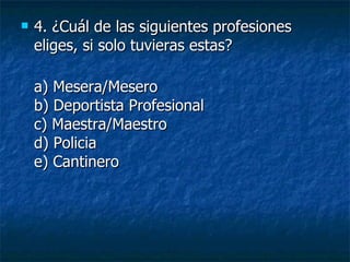 4.  ¿Cuál de las siguientes profesiones eliges, si solo tuvieras estas? a) Mesera/Mesero b) Deportista Profesional c) Maestra/Maestro d) Policia e) Cantinero 