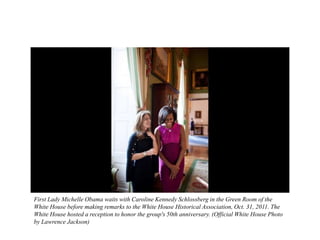 First Lady Michelle Obama waits with Caroline Kennedy Schlossberg in the Green Room of the
White House before making remarks to the White House Historical Association, Oct. 31, 2011. The
White House hosted a reception to honor the group's 50th anniversary. (Official White House Photo
by Lawrence Jackson)
 