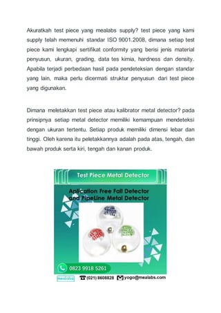 Akuratkah test piece yang mealabs supply? test piece yang kami
supply telah memenuhi standar ISO 9001.2008, dimana setiap test
piece kami lengkapi sertifikat conformity yang berisi jenis material
penyusun, ukuran, grading, data tes kimia, hardness dan density.
Apabila terjadi perbedaan hasil pada pendeteksian dengan standar
yang lain, maka perlu dicermati struktur penyusun dari test piece
yang digunakan.
Dimana meletakkan test piece atau kalibrator metal detector? pada
prinsipnya setiap metal detector memiliki kemampuan mendeteksi
dengan ukuran tertentu. Setiap produk memiliki dimensi lebar dan
tinggi. Oleh karena itu peletakkannya adalah pada atas, tengah, dan
bawah produk serta kiri, tengah dan kanan produk.
 
