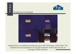 Production Evaluation

Replated Pins are tested for production use on AET V8 handler, uFLEX Tester. The
replated pins are damaged on its 216.3Kth insertions. Brand new pins has an
average of 250K insertions

 