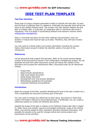 Visit: www.gcreddy.com for QTP Information


             IEEE TEST PLAN TEMPLATE
Test Plan Identifier

Some type of unique company generated number to identify this test plan, its level
and the level of software that it is related to. Preferably the test plan level will be the
same as the related software level. The number may also identify whether the test
plan is a Master plan, a Level plan, an integration plan or whichever plan level it
represents. This is to assist in coordinating software and testware versions within
configuration management.

Keep in mind that test plans are like other software documentation, they are
dynamic in nature and must be kept up to date. Therefore, they will have revision
numbers.

You may want to include author and contact information including the revision
history information as part of either the identifier section of as part of the
introduction.

References

List all documents that support this test plan. Refer to the actual version/release
number of the document as stored in the configuration management system. Do not
duplicate the text from other documents as this will reduce the viability of this
document and increase the maintenance effort. Documents that can be referenced
include:

   •   Project Plan
   •   Requirements specifications
   •   High Level design document
   •   Detail design document
   •   Development and Test process standards
   •   Methodology guidelines and examples
   •   Corporate standards and guidelines

Introduction

State the purpose of the Plan, possibly identifying the level of the plan (master etc.).
This is essentially the executive summary part of the plan.

You may want to include any references to other plans, documents or items that
contain information relevant to this project/process. If preferable, you can create a
references section to contain all reference documents.

Identify the Scope of the plan in relation to the Software Project plan that it relates
to. Other items may include, resource and budget constraints, scope of the testing
effort, how testing relates to other evaluation activities (Analysis & Reviews), and
possible the process to be used for change control and communication and
coordination of key activities.



Visit: www.gcreddy.net for Manual Testing Information                                     1
 