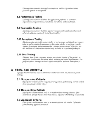 (Testing done to ensure that application restart and backup and recovery
           facilities operate as designed.)


    5.8 Performance Testing
           (Testing done to ensure that that the application performs to customer
           expectations (response time, availability, portability, and scalability)).


    5.9 Regression Testing
           (Testing done to ensure that that applied changes to the application have not
           adversely affected previously tested functionality.)


    5.10 Acceptance Testing
           (Testing conducted to determine whether or not a system satisfies the acceptance
           criteria and to enable the customer to determine whether or not to accept the
           system. Acceptance testing ensures that customer requirements' objectives are
           met and that all components are correctly included in a customer package.)


    5.11 Beta Testing
           (Testing, done by the customer, using a pre-release version of the product to
           verify and validate that the system meets business functional requirements. The
           purpose of beta testing is to detect application faults, failures, and defects.)



6. PASS / FAIL CRITERIA
    (Specify the criteria to be used to determine whether each item has passed or failed
    testing.)

    6.1 Suspension Criteria
           (Specify the criteria used to suspend all or a portion of the testing activity on test
           items associated with the plan.)


    6.2 Resumption Criteria
           (Specify the conditions that need to be met to resume testing activities after
           suspension. Specify the test items that must be repeated when testing is resumed.)

    6.3 Approval Criteria
           (Specify the conditions that need to be met to approve test results. Define the
           formal testing approval process.)
 