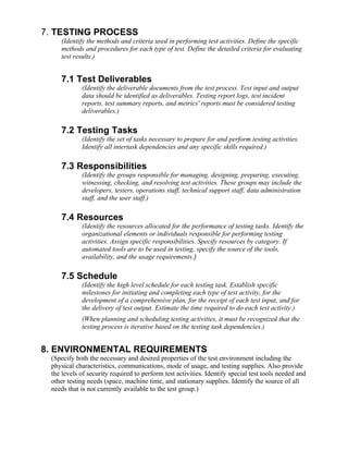 7. TESTING PROCESS
    (Identify the methods and criteria used in performing test activities. Define the specific
    methods and procedures for each type of test. Define the detailed criteria for evaluating
    test results.)


    7.1 Test Deliverables
            (Identify the deliverable documents from the test process. Test input and output
            data should be identified as deliverables. Testing report logs, test incident
            reports, test summary reports, and metrics' reports must be considered testing
            deliverables.)

    7.2 Testing Tasks
            (Identify the set of tasks necessary to prepare for and perform testing activities.
            Identify all intertask dependencies and any specific skills required.)

    7.3 Responsibilities
            (Identify the groups responsible for managing, designing, preparing, executing,
            witnessing, checking, and resolving test activities. These groups may include the
            developers, testers, operations staff, technical support staff, data administration
            staff, and the user staff.)

    7.4 Resources
            (Identify the resources allocated for the performance of testing tasks. Identify the
            organizational elements or individuals responsible for performing testing
            activities. Assign specific responsibilities. Specify resources by category. If
            automated tools are to be used in testing, specify the source of the tools,
            availability, and the usage requirements.)

    7.5 Schedule
            (Identify the high level schedule for each testing task. Establish specific
            milestones for initiating and completing each type of test activity, for the
            development of a comprehensive plan, for the receipt of each test input, and for
            the delivery of test output. Estimate the time required to do each test activity.)
            (When planning and scheduling testing activities, it must be recognized that the
            testing process is iterative based on the testing task dependencies.)


8. ENVIRONMENTAL REQUIREMENTS
 (Specify both the necessary and desired properties of the test environment including the
 physical characteristics, communications, mode of usage, and testing supplies. Also provide
 the levels of security required to perform test activities. Identify special test tools needed and
 other testing needs (space, machine time, and stationary supplies. Identify the source of all
 needs that is not currently available to the test group.)
 