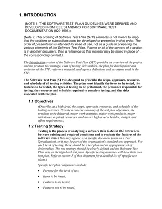 1. INTRODUCTION

  (NOTE 1: THE SOFTWARE TEST PLAN GUIDELINES WERE DERIVED AND
  DEVELOPED FROM IEEE STANDARD FOR SOFTWARE TEST
  DOCUMENTATION (829-1998)).

 (Note 2: The ordering of Software Test Plan (STP) elements is not meant to imply
 that the sections or subsections must be developed or presented in that order. The
 order of presentation is intended for ease of use, not as a guide to preparing the
 various elements of the Software Test Plan. If some or all of the content of a section
 is in another document, then a reference to that material may be listed in place of
 the corresponding content.)

 The Introduction section of the Software Test Plan (STP) provides an overview of the project
 and the product test strategy, a list of testing deliverables, the plan for development and
 evolution of the STP, reference material, and agency definitions and acronyms used in the
 STP.

 The Software Test Plan (STP) is designed to prescribe the scope, approach, resources,
 and schedule of all testing activities. The plan must identify the items to be tested, the
 features to be tested, the types of testing to be performed, the personnel responsible for
 testing, the resources and schedule required to complete testing, and the risks
 associated with the plan.

    1.1 Objectives
            (Describe, at a high level, the scope, approach, resources, and schedule of the
            testing activities. Provide a concise summary of the test plan objectives, the
            products to be delivered, major work activities, major work products, major
            milestones, required resources, and master high-level schedules, budget, and
            effort requirements.)
    1.2 Testing Strategy
            Testing is the process of analyzing a software item to detect the differences
            between existing and required conditions and to evaluate the features of the
            software item. (This may appear as a specific document (such as a Test
            Specification), or it may be part of the organization's standard test approach. For
            each level of testing, there should be a test plan and an appropriate set of
            deliverables. The test strategy should be clearly defined and the Software Test
            Plan acts as the high-level test plan. Specific testing activities will have their own
            test plan. Refer to section 5 of this document for a detailed list of specific test
            plans.)
            Specific test plan components include:
            •   Purpose for this level of test,
            •   Items to be tested,
            •   Features to be tested,
            •   Features not to be tested,
 
