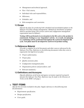 •   Management and technical approach,
                •   Pass / Fail criteria,
                •   Individual roles and responsibilities,
                •   Milestones,
                •   Schedules, and
                •   Risk assumptions and constraints.
        1.3 Scope
                (Specify the plans for producing both scheduled and unscheduled updates to the
                Software Test Plan (change management). Methods for distribution of updates
                shall be specified along with version control and configuration management
                requirements must be defined.)
                Testing will be performed at several points in the life cycle as the product is
                constructed. Testing is a very 'dependent' activity. As a result, test planning
                is a continuing activity performed throughout the system development life
                cycle. Test plans must be developed for each level of product testing.

        1.4 Reference Material
                (Provide a complete list of all documents and other sources referenced in the
                Software Test Plan. Reference to the following documents (when they exist) is
                required for the high-level test plan:
                •   Project authorization,
                •   Project plan,
                •   Quality assurance plan,
                •   Configuration management plan,
                •   Organization policies and procedures, and
                •   Relevant standards.)
        1.5 Definitions and Acronyms
                (Specify definitions of all terms and agency acronyms required to properly
                interpret the Software Test Plan. Reference may be made to the Glossary of
                Terms on the IRMC web page.)


2.   TEST ITEMS
     (Specify the test items included in the plan. Supply references to the following item
     documentation:
        •   Requirements specification,
        •   Design specification,
        •   Users guide,
 