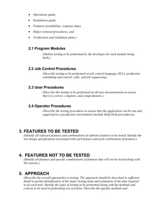 •   Operations guide,
    •   Installation guide,
    •   Features (availability, response time),
    •   Defect removal procedures, and
    •   Verification and validation plans.)


    2.1 Program Modules
                (Outline testing to be performed by the developer for each module being
                built.)


    2.2 Job Control Procedures
                (Describe testing to be performed on job control language (JCL), production
                scheduling and control, calls, and job sequencing.)


    2.3 User Procedures
                (Describe the testing to be performed on all user documentation to ensure
                that it is correct, complete, and comprehensive.)


    2.4 Operator Procedures
                (Describe the testing procedures to ensure that the application can be run and
                supported in a production environment (include Help Desk procedures)).




3. FEATURES TO BE TESTED
 (Identify all software features and combinations of software features to be tested. Identify the
 test design specifications associated with each feature and each combination of features.)




4. FEATURES NOT TO BE TESTED
 (Identify all features and specific combinations of features that will not be tested along with
 the reasons.)


5. APPROACH
 (Describe the overall approaches to testing. The approach should be described in sufficient
 detail to permit identification of the major testing tasks and estimation of the time required
 to do each task. Identify the types of testing to be performed along with the methods and
 criteria to be used in performing test activities. Describe the specific methods and
 