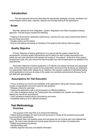 Introduction
     This test approach document describes the appropriate strategies, process, workflows and
methodologies used to plan, organize, execute and manage testing of the applications.

 Scope

   Test Plan defines the Unit, Integration, System, Regression and Client Acceptance testing
approach. The test scope includes the following:

Testing of all functional, application performance, security and use cases requirements listed in
the Use Case document.
Quality metrics and fit metrics.
End-to-end testing and testing of interfaces of all systems that interact with the system.

  Quality Objective

     Primary Objective of testing applications is to assure that the system meets the full
requirements, including quality requirements and fit metrics for each quality requirement and
satisfy the use case scenarios and maintain the quality of the product. At the end of the project
development cycle, the user should find that the project has met all expectations as detailed in the
requirements.

     Secondary Objective of testing application is to identify and expose all issues and associated
risks, communicate all known issues to the project team and ensure that all issues are addressed
in a appropriate matter befor release.As an objective, this requires careful and methodical testing
of the applications to ensure all areas of the system are carefully examined and all issues found
are dealt with appropriately.

  Assumptions for Test Execution

Focus of testing is to ensure the scalability of the applications along with network speeds,
number of appropriate concurrent users for test iterations.
Release criteria for each test.
Testing the applications with a set of browsers on different platforms.
For User Acceptance testing, the Testing team has completed Unit, System and Integration
testing and met all the requirements.
User acceptance testing will be conducted by end-users.
Scalability testing of UI on different browsers.


  Test Methodology
    Overview
    The purpose of the Test Plan is to achieve the following:
Define testing strategies for each area and sub-area to include all the functional and quality
(non-functional) requirements.
Divide Design Spec into testable areas and sub-areas (do not confuse with more detailed test
spec). Be sure to also identify and include areas that are to be omitted (not tested) also.
Define bug-tracking procedures.
Identify testing risks.
Identify required resources and related information.
 