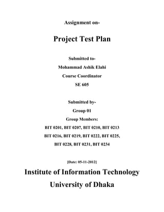 Assignment on-


          Project Test Plan

                  Submitted to-
             Mohammad Ashik Elahi
               Course Coordinator
                     SE 605


                  Submitted by-
                    Group 01
                 Group Members:
      BIT 0201, BIT 0207, BIT 0210, BIT 0213
      BIT 0216, BIT 0219, BIT 0222, BIT 0225,
           BIT 0228, BIT 0231, BIT 0234



                 [Date: 05-11-2012]

Institute of Information Technology
        University of Dhaka
 