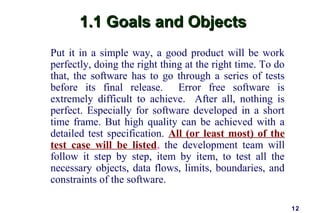 1.1 Goals and Objects
Put it in a simple way, a good product will be work
perfectly, doing the right thing at the right time. To do
that, the software has to go through a series of tests
before its final release. Error free software is
extremely difficult to achieve. After all, nothing is
perfect. Especially for software developed in a short
time frame. But high quality can be achieved with a
detailed test specification. All (or least most) of the
test case will be listed, the development team will
follow it step by step, item by item, to test all the
necessary objects, data flows, limits, boundaries, and
constraints of the software.

                                                            12
 