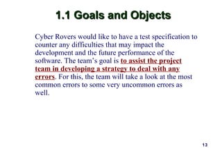 1.1 Goals and Objects
Cyber Rovers would like to have a test specification to
counter any difficulties that may impact the
development and the future performance of the
software. The team’s goal is to assist the project
team in developing a strategy to deal with any
errors. For this, the team will take a look at the most
common errors to some very uncommon errors as
well.




                                                          13
 