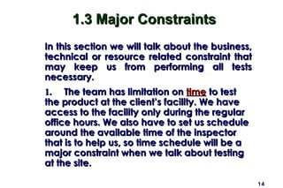 1.3 Major Constraints
In this section we will talk about the business,
technical or resource related constraint that
may keep us from performing all tests
necessary.
1. The team has limitation on time to test
the product at the client’s facility. We have
access to the facility only during the regular
office hours. We also have to set us schedule
around the available time of the inspector
that is to help us, so time schedule will be a
major constraint when we talk about testing
at the site.

                                                   14
 
