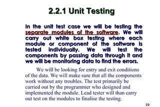 2.2.1 Unit Testing
In the unit test case we will be testing the
separate modules of the software. We will
carry out white box testing where each
module or component of the software is
tested individually. We will test the
components by passing data through it and
we will be monitoring data to find the errors.
      We will be looking for entry and exit conditions
of the data. We will make sure that all the components
work without any troubles. The test primarily be
carried out by the programmer who designed and
implemented the module. Lead tester will than carry
out test on the modules to finalise the testing.
                                                         20
 