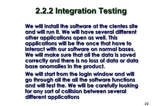 2.2.2 Integration Testing
We will install the software at the clentes site
and will run it. We will have several different
other applications open as well. This
applications will be the once that have to
interact with our software on normal bases.
We will make sure that all the data is saved
correctly and there is no loss of data or data
base anomalies in the product.
We will start from the login window and will
go through all the all the software functions
and will test the. We will be carefully looking
for any sort of collision between several
different applications
                                                   22
 