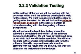 2.2.3 Validation Testing
In this method of the test we will be working with the
customer to find out if the software developed in valid
for the clients. We want to make sure that the client is
getting what he asked for. We will look at the software
requirement document in the case of conflict or
misunderstanding with client regarding software
components.
We will perform the black box testing where the
software is completed and we test all the software
components together. We will have several input data
or test data that we will derive results for. We will insert
this data in the software and will get results form the
software. We will compare the results from the
software with the results that we derived. This way will
check for the validation of the software.
                                                               23
 