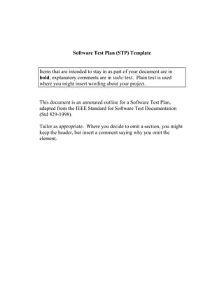 Software Test Plan (STP) Template
Items that are intended to stay in as part of your document are in
bold; explanatory comments are in italic text. Plain text is used
where you might insert wording about your project.
This document is an annotated outline for a Software Test Plan,
adapted from the IEEE Standard for Software Test Documentation
(Std 829-1998).
Tailor as appropriate. Where you decide to omit a section, you might
keep the header, but insert a comment saying why you omit the
element.
 