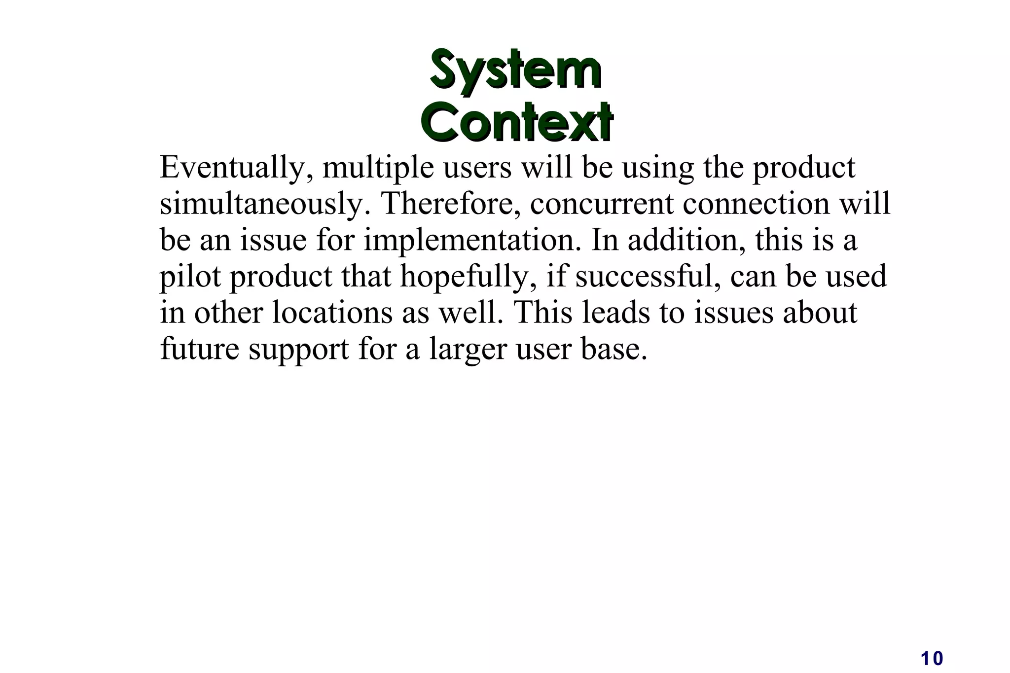 10
SystemSystem
ContextContext
Eventually, multiple users will be using the product
simultaneously. Therefore, concurrent connection will
be an issue for implementation. In addition, this is a
pilot product that hopefully, if successful, can be used
in other locations as well. This leads to issues about
future support for a larger user base.
 