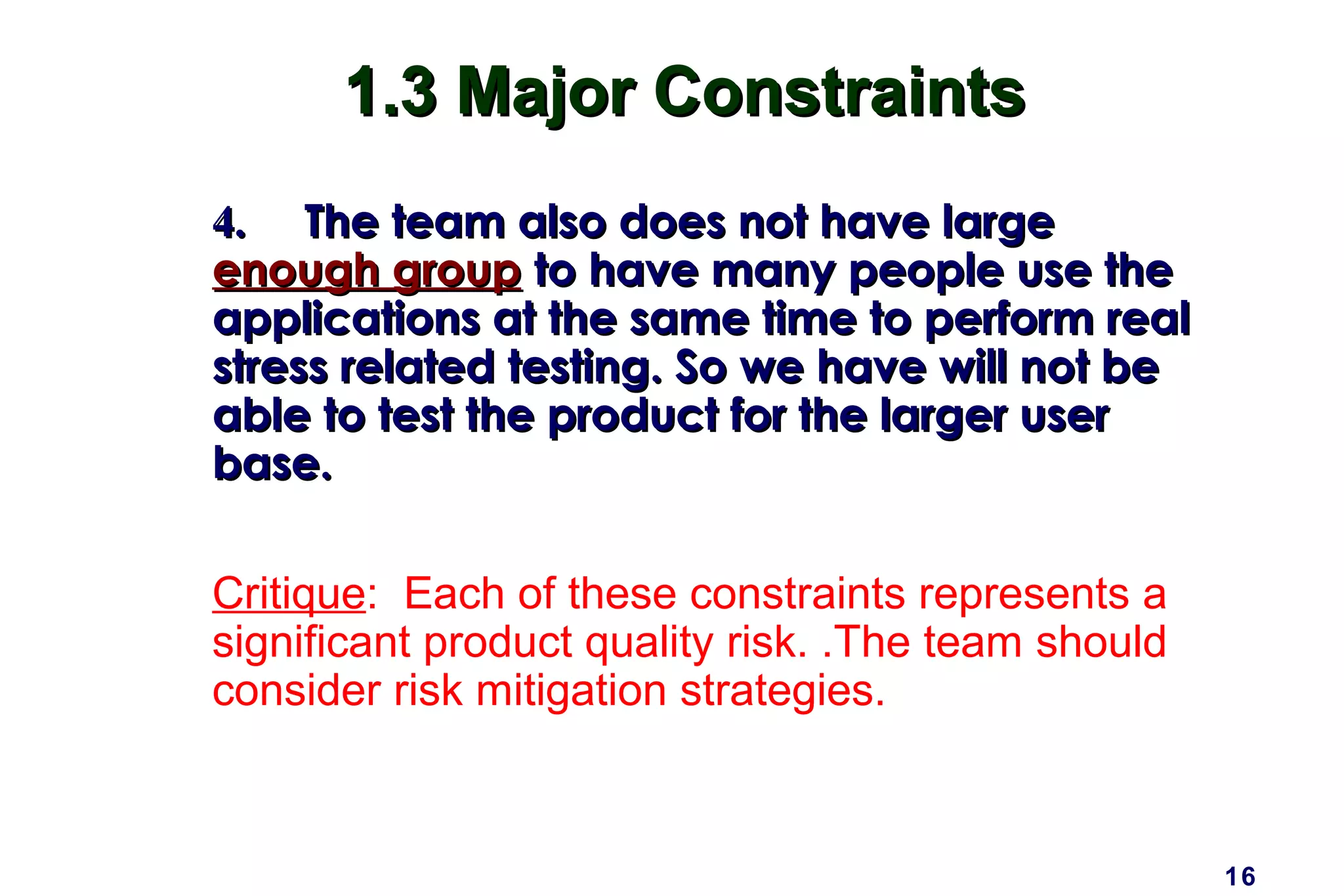 16
1.3 Major Constraints1.3 Major Constraints
4.4. The team also does not have largeThe team also does not have large
enough groupenough group to have many people use theto have many people use the
applications at the same time to perform realapplications at the same time to perform real
stress related testing. So we have will not bestress related testing. So we have will not be
able to test the product for the larger userable to test the product for the larger user
base.base.
Critique: Each of these constraints represents a
significant product quality risk. .The team should
consider risk mitigation strategies.
 