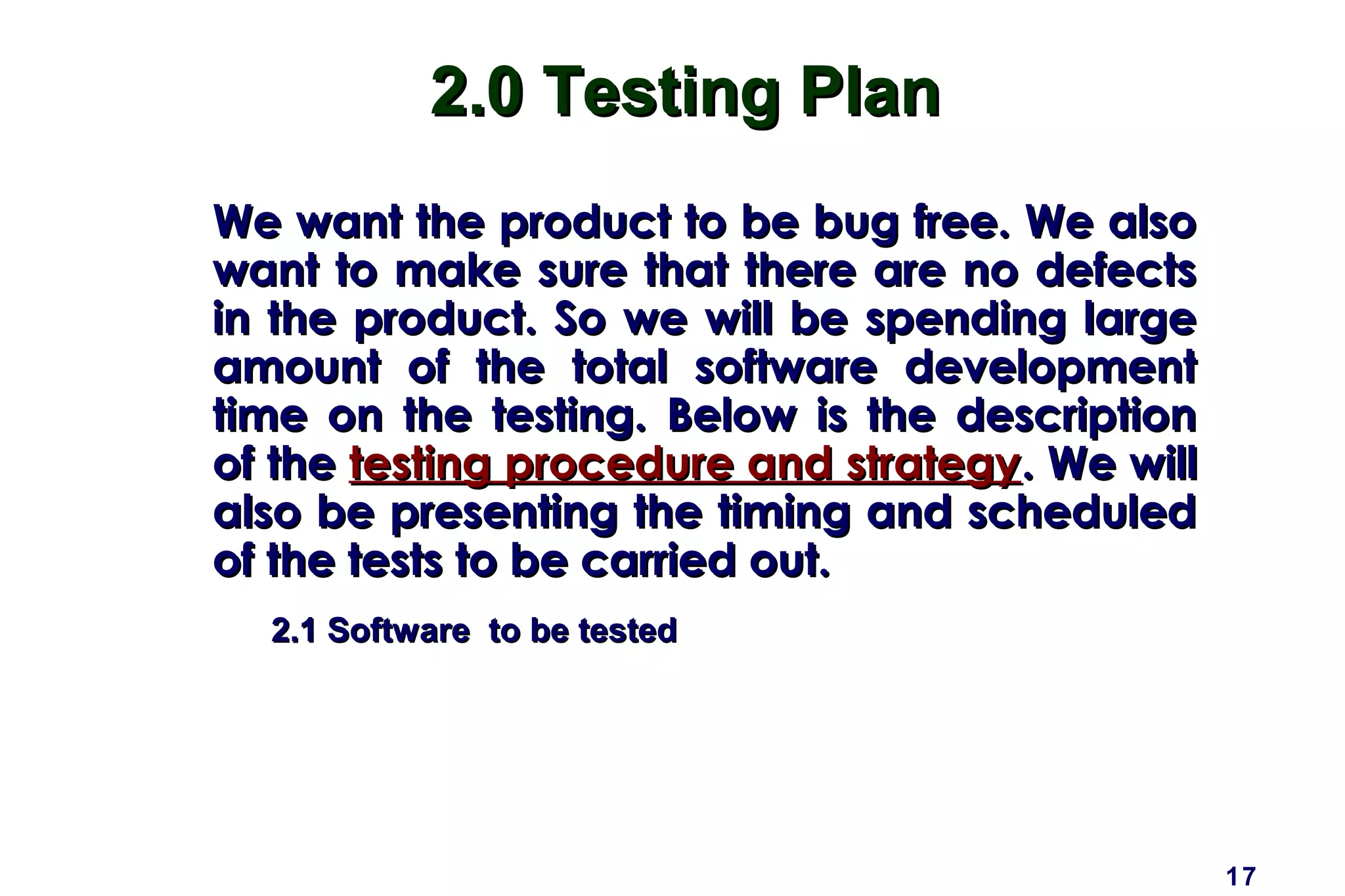 17
2.0 Testing Plan2.0 Testing Plan
We want the product to be bug free. We alsoWe want the product to be bug free. We also
want to make sure that there are no defectswant to make sure that there are no defects
in the product. So we will be spending largein the product. So we will be spending large
amount of the total software developmentamount of the total software development
time on the testing. Below is the descriptiontime on the testing. Below is the description
of theof the testing procedure and strategytesting procedure and strategy. We will. We will
also be presenting the timing and scheduledalso be presenting the timing and scheduled
of the tests to be carried out.of the tests to be carried out.
2.1 Software to be tested2.1 Software to be tested
 