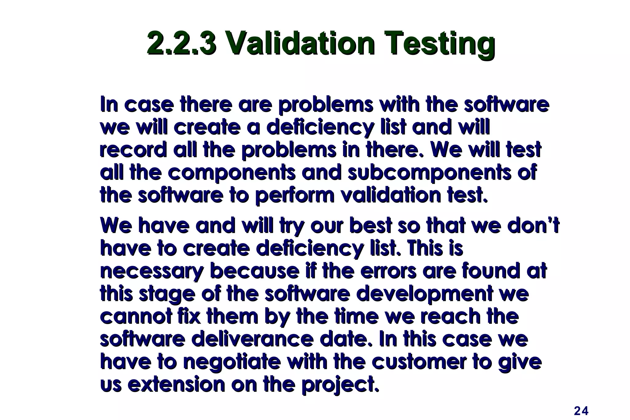 24
2.2.3 Validation Testing2.2.3 Validation Testing
In case there are problems with the softwareIn case there are problems with the software
we will create a deficiency list and willwe will create a deficiency list and will
record all the problems in there. We will testrecord all the problems in there. We will test
all the components and subcomponents ofall the components and subcomponents of
the software to perform validation test.the software to perform validation test.
We have and will try our best so that we don’tWe have and will try our best so that we don’t
have to create deficiency list. This ishave to create deficiency list. This is
necessary because if the errors are found atnecessary because if the errors are found at
this stage of the software development wethis stage of the software development we
cannot fix them by the time we reach thecannot fix them by the time we reach the
software deliverance date. In this case wesoftware deliverance date. In this case we
have to negotiate with the customer to givehave to negotiate with the customer to give
us extension on the project.us extension on the project.
 