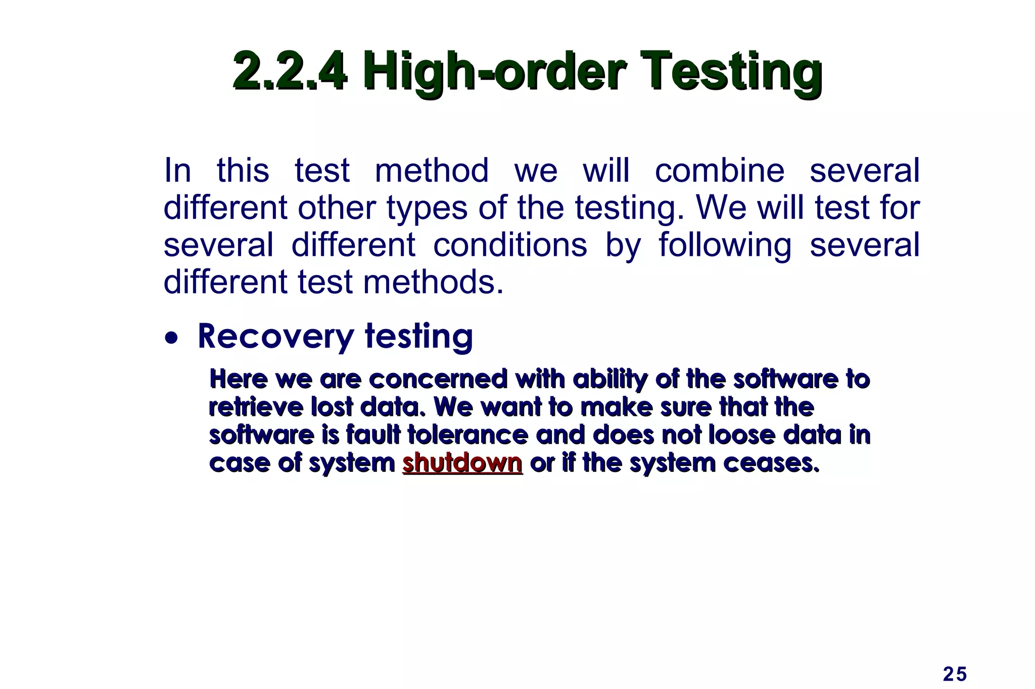 25
2.2.4 High-order Testing2.2.4 High-order Testing
In this test method we will combine several
different other types of the testing. We will test for
several different conditions by following several
different test methods.
• Recovery testing
Here we are concerned with ability of the software toHere we are concerned with ability of the software to
retrieve lost data. We want to make sure that theretrieve lost data. We want to make sure that the
software is fault tolerance and does not loose data insoftware is fault tolerance and does not loose data in
case of systemcase of system shutdownshutdown or if the system ceases.or if the system ceases.
 