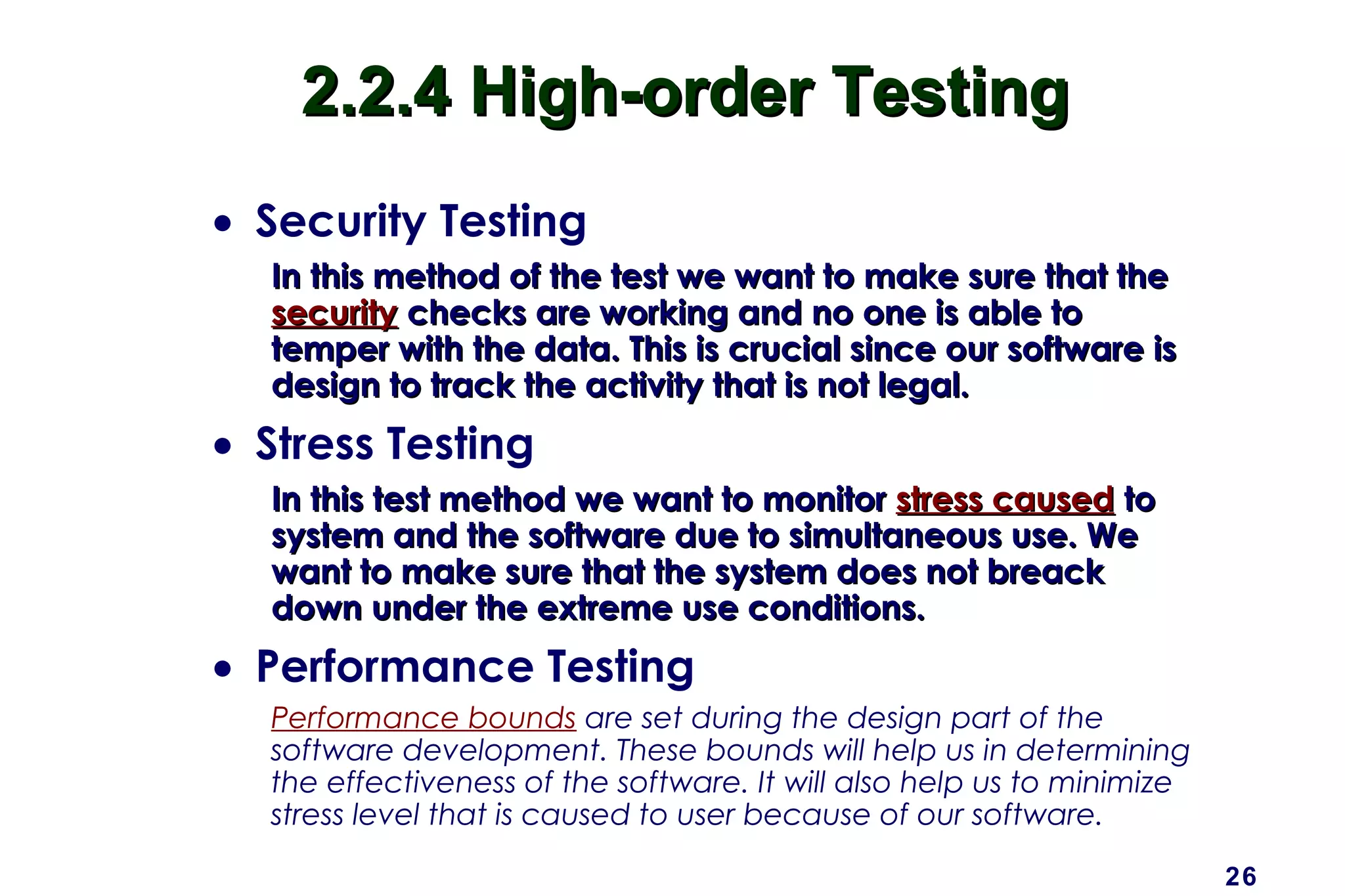 26
2.2.4 High-order Testing2.2.4 High-order Testing
• Security Testing
In this method of the test we want to make sure that theIn this method of the test we want to make sure that the
securitysecurity checks are working and no one is able tochecks are working and no one is able to
temper with the data. This is crucial since our software istemper with the data. This is crucial since our software is
design to track the activity that is not legal.design to track the activity that is not legal.
• Stress Testing
In this test method we want to monitorIn this test method we want to monitor stress causedstress caused toto
system and the software due to simultaneous use. Wesystem and the software due to simultaneous use. We
want to make sure that the system does not breackwant to make sure that the system does not breack
down under the extreme use conditions.down under the extreme use conditions.
• Performance Testing
Performance bounds are set during the design part of the
software development. These bounds will help us in determining
the effectiveness of the software. It will also help us to minimize
stress level that is caused to user because of our software.
 