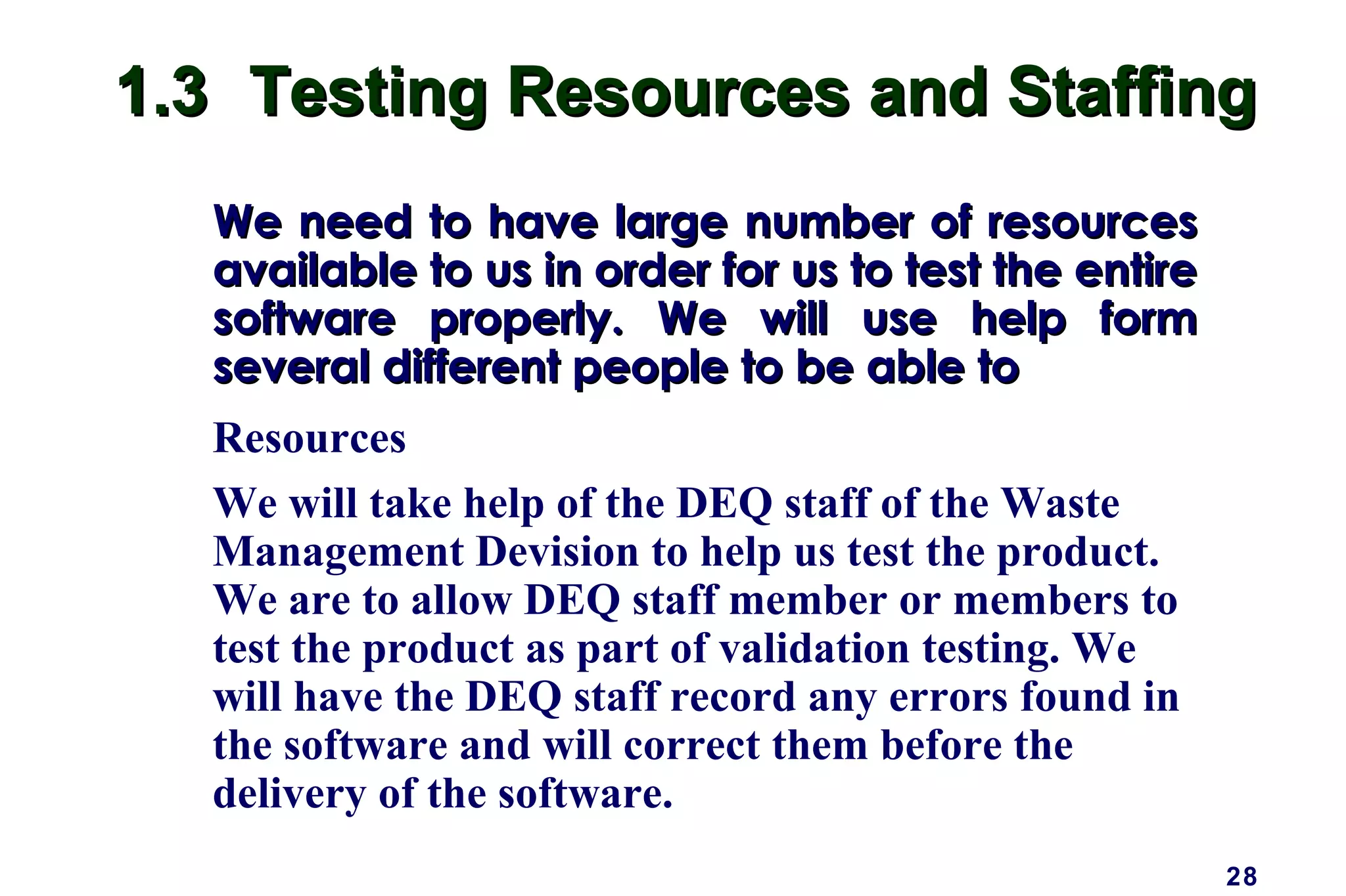 28
1.31.3 Testing Resources and StaffingTesting Resources and Staffing
We need to have large number of resourcesWe need to have large number of resources
available to us in order for us to test the entireavailable to us in order for us to test the entire
software properly. We will use help formsoftware properly. We will use help form
several different people to be able toseveral different people to be able to
Resources
We will take help of the DEQ staff of the Waste
Management Devision to help us test the product.
We are to allow DEQ staff member or members to
test the product as part of validation testing. We
will have the DEQ staff record any errors found in
the software and will correct them before the
delivery of the software.
 