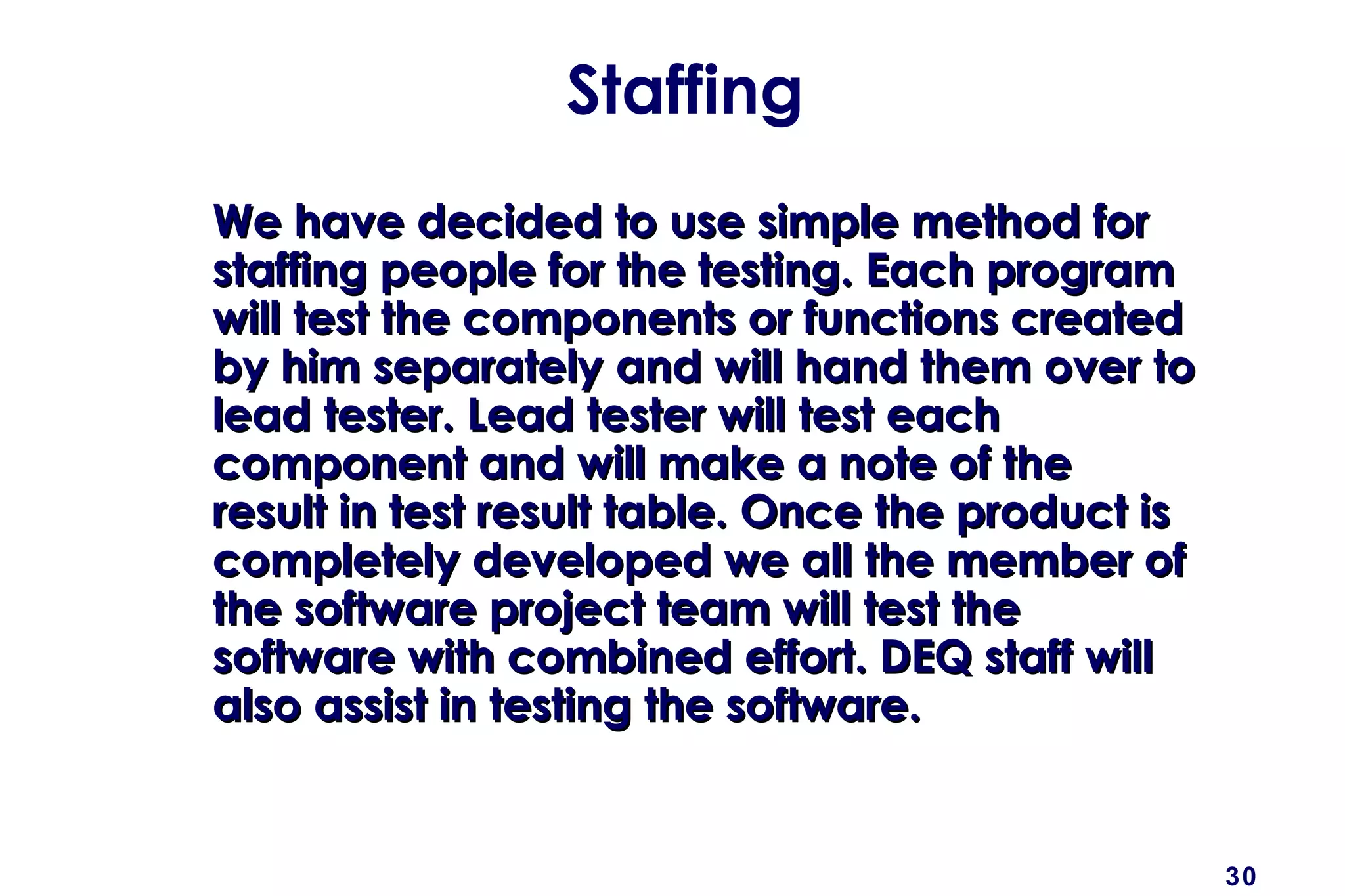 30
Staffing
We have decided to use simple method forWe have decided to use simple method for
staffing people for the testing. Each programstaffing people for the testing. Each program
will test the components or functions createdwill test the components or functions created
by him separately and will hand them over toby him separately and will hand them over to
lead tester. Lead tester will test eachlead tester. Lead tester will test each
component and will make a note of thecomponent and will make a note of the
result in test result table. Once the product isresult in test result table. Once the product is
completely developed we all the member ofcompletely developed we all the member of
the software project team will test thethe software project team will test the
software with combined effort. DEQ staff willsoftware with combined effort. DEQ staff will
also assist in testing the software.also assist in testing the software.
 