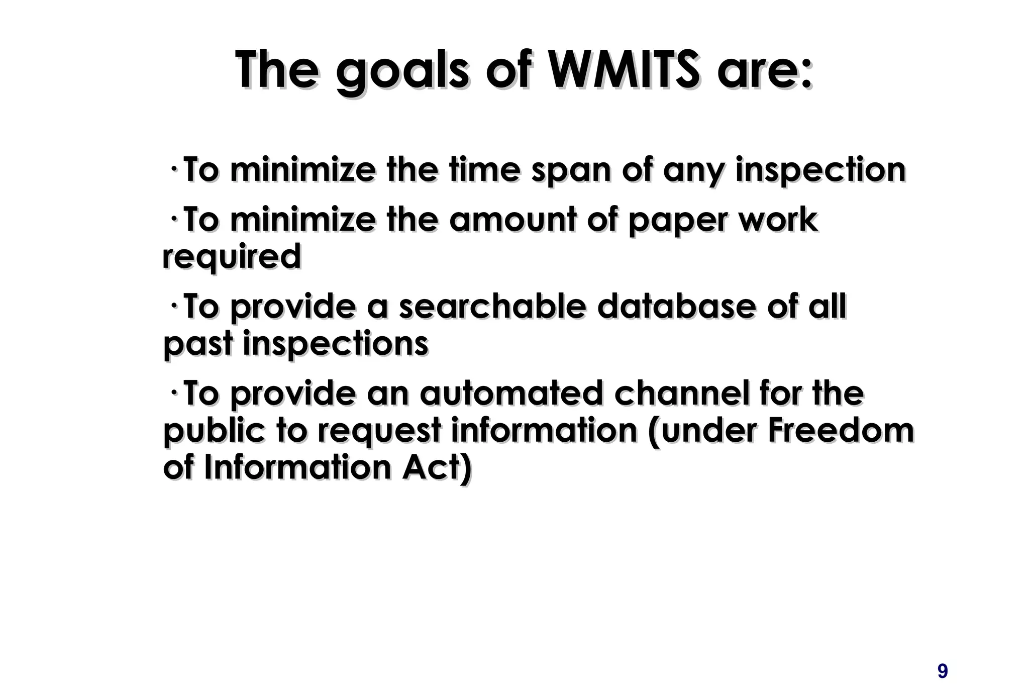 9
The goals of WMITS are:The goals of WMITS are:
· To minimize the time span of any inspection· To minimize the time span of any inspection
· To minimize the amount of paper work· To minimize the amount of paper work
requiredrequired
· To provide a searchable database of all· To provide a searchable database of all
past inspectionspast inspections
· To provide an automated channel for the· To provide an automated channel for the
public to request information (under Freedompublic to request information (under Freedom
of Information Act)of Information Act)
 