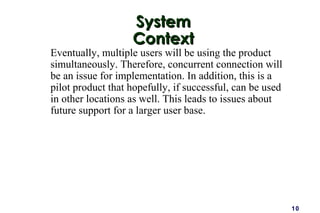 10
SystemSystem
ContextContext
Eventually, multiple users will be using the product
simultaneously. Therefore, concurrent connection will
be an issue for implementation. In addition, this is a
pilot product that hopefully, if successful, can be used
in other locations as well. This leads to issues about
future support for a larger user base.
 