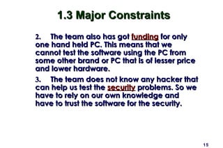 15
1.3 Major Constraints1.3 Major Constraints
2.2. The team also has gotThe team also has got fundingfunding for onlyfor only
one hand held PC. This means that weone hand held PC. This means that we
cannot test the software using the PC fromcannot test the software using the PC from
some other brand or PC that is of lesser pricesome other brand or PC that is of lesser price
and lower hardware.and lower hardware.
3.3. The team does not know any hacker thatThe team does not know any hacker that
can help us test thecan help us test the securitysecurity problems. So weproblems. So we
have to rely on our own knowledge andhave to rely on our own knowledge and
have to trust the software for the security.have to trust the software for the security.
 