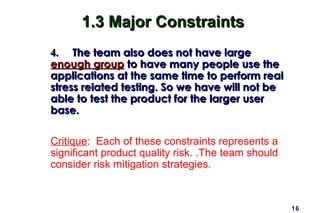 16
1.3 Major Constraints1.3 Major Constraints
4.4. The team also does not have largeThe team also does not have large
enough groupenough group to have many people use theto have many people use the
applications at the same time to perform realapplications at the same time to perform real
stress related testing. So we have will not bestress related testing. So we have will not be
able to test the product for the larger userable to test the product for the larger user
base.base.
Critique: Each of these constraints represents a
significant product quality risk. .The team should
consider risk mitigation strategies.
 