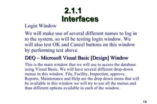 18
2.1.12.1.1
InterfacesInterfaces
Login Window
We will make use of several different names to log in
to the system, so will be testing login window. We
will also test OK and Cancel buttons on this window
by performing test above.
DEQ – Microsoft Visual Basic [Design] WindowDEQ – Microsoft Visual Basic [Design] Window
This is the main window that we will use to access the database
using Visual Basic. We will have several different drop-down
menus in this window. File, Facility, Inspection, approve,
Reports, Maintenance and Help are the drop down menu that will
be available in this window we will try to use all the menus and
than different options available in each of the window.
 
