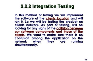 21
2.2.2 Integration Testing2.2.2 Integration Testing
In this method of testing we will implementIn this method of testing we will implement
the software at thethe software at the clients locationclients location and willand will
run it. So we will be testing the product onrun it. So we will be testing the product on
clients network. As part of testing, will beclients network. As part of testing, will be
looking for any signs of thelooking for any signs of the collision betweencollision between
our software components and those of theour software components and those of the
clientsclients. We want to make sure there is no. We want to make sure there is no
confusion among the application on theconfusion among the application on the
network when they are runningnetwork when they are running
simultaneously.simultaneously.
 