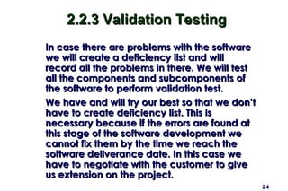 24
2.2.3 Validation Testing2.2.3 Validation Testing
In case there are problems with the softwareIn case there are problems with the software
we will create a deficiency list and willwe will create a deficiency list and will
record all the problems in there. We will testrecord all the problems in there. We will test
all the components and subcomponents ofall the components and subcomponents of
the software to perform validation test.the software to perform validation test.
We have and will try our best so that we don’tWe have and will try our best so that we don’t
have to create deficiency list. This ishave to create deficiency list. This is
necessary because if the errors are found atnecessary because if the errors are found at
this stage of the software development wethis stage of the software development we
cannot fix them by the time we reach thecannot fix them by the time we reach the
software deliverance date. In this case wesoftware deliverance date. In this case we
have to negotiate with the customer to givehave to negotiate with the customer to give
us extension on the project.us extension on the project.
 