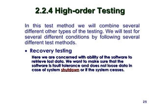 25
2.2.4 High-order Testing2.2.4 High-order Testing
In this test method we will combine several
different other types of the testing. We will test for
several different conditions by following several
different test methods.
• Recovery testing
Here we are concerned with ability of the software toHere we are concerned with ability of the software to
retrieve lost data. We want to make sure that theretrieve lost data. We want to make sure that the
software is fault tolerance and does not loose data insoftware is fault tolerance and does not loose data in
case of systemcase of system shutdownshutdown or if the system ceases.or if the system ceases.
 
