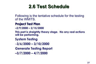 27
2.6 Test Schedule2.6 Test Schedule
Following is the tentative schedule for the testing
of the WMITS.
Project Test PlanProject Test Plan
–2/9/2000 – 2/15/2000
This part is straightly theory stage. No any real actions
will be performing.
System Testing
–3/6/2000 – 3/10/2000
Generate Testing Report
–3/7/2000 – 4/7/2000
 