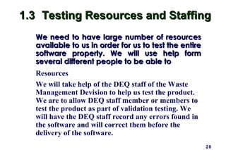 28
1.31.3 Testing Resources and StaffingTesting Resources and Staffing
We need to have large number of resourcesWe need to have large number of resources
available to us in order for us to test the entireavailable to us in order for us to test the entire
software properly. We will use help formsoftware properly. We will use help form
several different people to be able toseveral different people to be able to
Resources
We will take help of the DEQ staff of the Waste
Management Devision to help us test the product.
We are to allow DEQ staff member or members to
test the product as part of validation testing. We
will have the DEQ staff record any errors found in
the software and will correct them before the
delivery of the software.
 