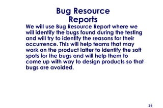 29
Bug Resource
Reports
We will use Bug Resource Report where we
will identify the bugs found during the testing
and will try to identify the reasons for their
occurrence. This will help teams that may
work on the product latter to identify the soft
spots for the bugs and will help them to
come up with way to design products so that
bugs are avoided.
 
