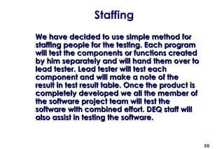 30
Staffing
We have decided to use simple method forWe have decided to use simple method for
staffing people for the testing. Each programstaffing people for the testing. Each program
will test the components or functions createdwill test the components or functions created
by him separately and will hand them over toby him separately and will hand them over to
lead tester. Lead tester will test eachlead tester. Lead tester will test each
component and will make a note of thecomponent and will make a note of the
result in test result table. Once the product isresult in test result table. Once the product is
completely developed we all the member ofcompletely developed we all the member of
the software project team will test thethe software project team will test the
software with combined effort. DEQ staff willsoftware with combined effort. DEQ staff will
also assist in testing the software.also assist in testing the software.
 