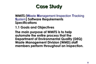 8
Case StudyCase Study
WMITS (WMITS (Waste Management Inspection Tracking
System) Software Requirements) Software Requirements
SpecificationsSpecifications
1.1 Goals and Objectives1.1 Goals and Objectives
The main purpose of WMITS is to helpThe main purpose of WMITS is to help
automate the entire process that theautomate the entire process that the
Department of Environmental Quality (DEQ)Department of Environmental Quality (DEQ)
Waste Management Division (WMD) staffWaste Management Division (WMD) staff
members perform throughout an inspection.members perform throughout an inspection.
 