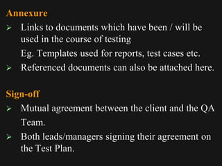 Annexure
 Links to documents which have been / will be
used in the course of testing
Eg. Templates used for reports, test cases etc.
 Referenced documents can also be attached here.
Sign-off
 Mutual agreement between the client and the QA
Team.
 Both leads/managers signing their agreement on
the Test Plan.
 