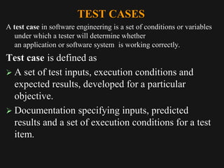 TEST CASES
A test case in software engineering is a set of conditions or variables
under which a tester will determine whether
an application or software system is working correctly.
Test case is defined as
 A set of test inputs, execution conditions and
expected results, developed for a particular
objective.
 Documentation specifying inputs, predicted
results and a set of execution conditions for a test
item.
 