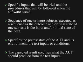  Specific inputs that will be tried and the
procedures that will be followed when the
software tested.
 Sequence of one or more subtests executed as
a sequence as the outcome and/or final state of
one subtests is the input and/or initial state of
the next.
 Specifies the pretest state of the AUT and its
environment, the test inputs or conditions.
 The expected result specifies what the AUT
should produce from the test inputs.
 