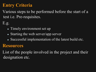 Entry Criteria
Various steps to be performed before the start of a
test i.e. Pre-requisites.
E.g.
 Timely environment set up
 Starting the web server/app server
 Successful implementation of the latest build etc.
Resources
List of the people involved in the project and their
designation etc.
 