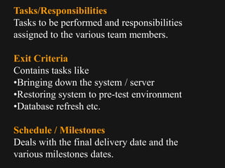 Tasks/Responsibilities
Tasks to be performed and responsibilities
assigned to the various team members.
Exit Criteria
Contains tasks like
•Bringing down the system / server
•Restoring system to pre-test environment
•Database refresh etc.
Schedule / Milestones
Deals with the final delivery date and the
various milestones dates.
 